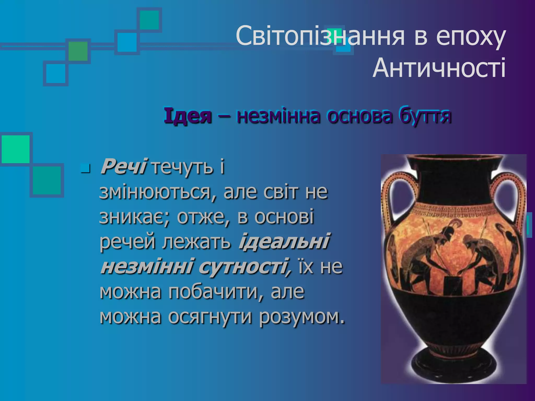 Світопізнання в епоху
                               Античності
          Ідея – незмінна основа буття

   Речі течуть і
    змінюються, але світ не
    зникає; отже, в основі
    речей лежать ідеальні
    незмінні сутності, їх не
    можна побачити, але
    можна осягнути розумом.
 