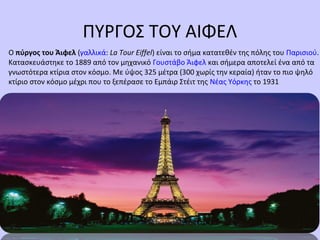 ΠΥΡΓΟΣ ΤΟΥ ΑΙΦΕΛ
Ο πύργος του Άιφελ (γαλλικά: La Tour Eiffel) είναι το σήμα κατατεθέν της πόλης του Παρισιού.
Κατασκευάστηκε το 1889 από τον μηχανικό Γουστάβο Άιφελ και σήμερα αποτελεί ένα από τα
γνωστότερα κτίρια στον κόσμο. Με ύψος 325 μέτρα (300 χωρίς την κεραία) ήταν το πιο ψηλό
κτίριο στον κόσμο μέχρι που το ξεπέρασε το Εμπάιρ Στέιτ της Νέας Υόρκης το 1931
 