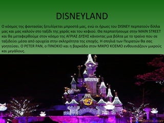 DISNEYLAND
Ο κόσμος της φαντασίας ξετυλίγεται μπροστά μας, ενώ οι ήρωες του DISNEY περπατούν δίπλα
μας και μας καλούν στο ταξίδι της χαράς και του κεφιού. Θα περπατήσουμε στην MAIN STREET
και θα μεταφερθούμε στον κόσμο της ΑΓΡΙΑΣ ΔΥΣΗΣ κάνοντας μια βόλτα με το τραίνο που σε
ταξιδεύει μέσα από ορυχεία στην σκληρότητα της εποχής. Η σπηλιά των Πειρατών θα σας
γοητεύσει. Ο PETER PAN, ο ΠΙΝΟΚΙΟ και η βαρκάδα στον ΜΙΚΡΟ ΚΟΣΜΟ ενθουσιάζουν μικρούς
και μεγάλους.
 