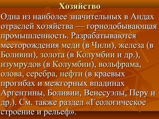 Хозяйство
Одна из наиболее значительных в Андах
отраслей хозяйства — горнодобывающая
промышленность. Разрабатываются
месторождения меди (в Чили), железа (в
Боливии), золота (в Колумбии и др.),
изумрудов (в Колумбии), вольфрама,
олова, серебра, нефти (в краевых
прогибах и межгорных впадинах
Аргентины, Боливии, Венесуэлы, Перу и
др.). См. также раздел «Геологическое
строение и рельеф».
 