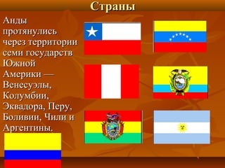 Страны
Анды
протянулись
через территории
семи государств
Южной
Америки —
Венесуэлы,
Колумбии,
Эквадора, Перу,
Боливии, Чили и
Аргентины.
 