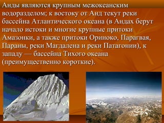 Анды являются крупным межокеанским
водоразделом; к востоку от Анд текут реки
бассейна Атлантического океана (в Андах берут
начало истоки и многие крупные притоки
Амазонки, а также притоки Ориноко, Парагвая,
Параны, реки Магдалена и реки Патагонии), к
западу — бассейна Тихого океана
(преимущественно короткие).
 