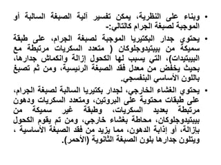 ‫• وبناء على النظرية، يمكن تفسير آلية الصبغة السالبة أو‬
                              ‫الموجبة لصبغة الجرام كالتالي:-‬
‫• يحتوي جدار البكتيريا الموجبة لصبغة الجرام، على طبقة‬
‫سميكة من بيبتيدوجلوكان ( متعدد السكريات مرتبطة مع‬
‫البيبتيدات)، التي يسبب لها الكحول إزالة وانكماش جدارها،‬
‫بحيث يخفض من معدل فقد الصبغة الرئيسية، ومن ثم تصبغ‬
                                   ‫باللون األساسي البنفسجي.‬
‫• يحتوي الغشاء الخارجي، لجدار بكتيريا السالبة لصبغة الجرام،‬
‫على طبقات محتوية على البروتين، ومتعدد السكريات ودهون‬
‫مرتبطة بعديد السكريات، وطبقة غير سميكة من‬
‫بيبتيدوجلوكان، محاطة بغشاء خارجي، ومن تم يقوم الكحول‬
‫بإزالة، أو إذابة الدهون، مما يزيد من فقد الصبغة األساسية ،‬
              ‫ويتلون جدارها بلون الصبغة الثانوية (األحمر).‬
 