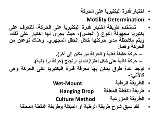‫• اختبار قدرة البكتيريا على الحركة‬
                                   ‫• ‪Motility Determination‬‬
‫تستخدم طريقة اختبار قدرة البكتيريا على الحركة، للتعرف على‬        ‫•‬
‫بكتيريا مجهولة النوع ( الجنس)، حيث يجرى لها اختبار على ذلك،‬
‫ويتم مالحظة مدى حركتها خالل الحقل المجهري، وهناك نوعان من‬
                                                  ‫الحركة وهما:‬
                        ‫– حركة حقيقة فعلية ( الحركة من مكان إلى آخر).‬
           ‫– حركة كاذبة على شكل اهتزازات أو ارتجاج (حركة برا ونية).‬
‫توجد عدة طرق يمكن بها معرفة قدرة البكتيريا على الحركة وهي‬               ‫•‬
                                                          ‫كاآلتي:-‬
                    ‫‪Wet-Mount‬‬                       ‫الطريقة الرطبة‬      ‫•‬
                       ‫‪Hanging Drop‬‬           ‫طريقة النقطة المعلقة‬      ‫•‬
                      ‫‪Culture Method‬‬             ‫الطريقة المزرعية‬       ‫•‬
   ‫لقد سبق شرح طريقة الرطبة أو المبتلة وطريقة النقطة المعلقة‬            ‫•‬
 