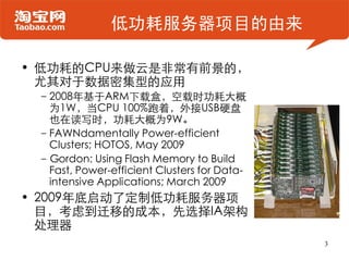 低功耗服务器项目的由来

• 低功耗的CPU来做云是非常有前景的，
  尤其对于数据密集型的应用
 –2008年基于ARM下载盒，空载时功耗大概
  为1W，当CPU 100%跑着，外接USB硬盘
  也在读写时，功耗大概为9W。
 –FAWNdamentally Power-efficient
  Clusters; HOTOS, May 2009
 –Gordon: Using Flash Memory to Build
  Fast, Power-efficient Clusters for Data-
  intensive Applications; March 2009
• 2009年底启动了定制低功耗服务器项
  目，考虑到迁移的成本，先选择IA架构
  处理器
                                             3
 