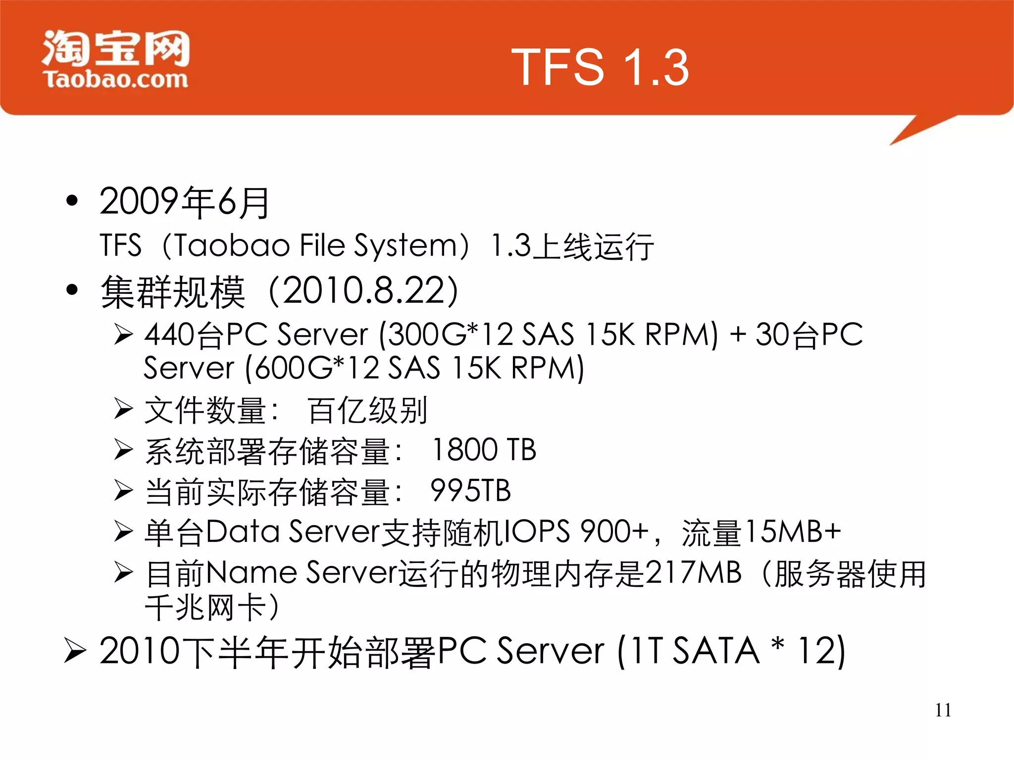 TFS 1.3

• 2009年6月
 TFS（Taobao File System）1.3上线运行
• 集群规模（2010.8.22）
   440台PC Server (300G*12 SAS 15K RPM) + 30台PC
    Server (600G*12 SAS 15K RPM)
   文件数量： 百亿级别
   系统部署存储容量： 1800 TB
   当前实际存储容量： 995TB
   单台Data Server支持随机IOPS 900+，流量15MB+
   目前Name Server运行的物理内存是217MB（服务器使用
    千兆网卡）
 2010下半年开始部署PC Server (1T SATA * 12)
                                                  11
 