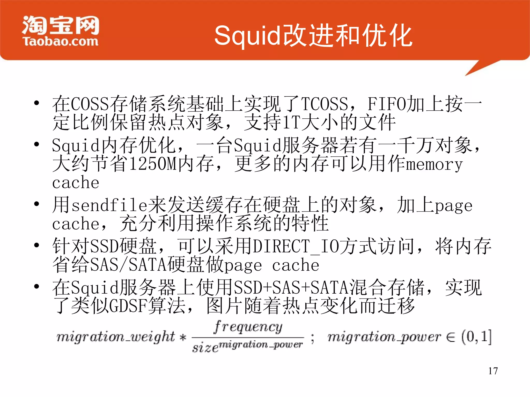 Squid改进和优化

• 在COSS存储系统基础上实现了TCOSS，FIFO加上按一
  定比例保留热点对象，支持1T大小的文件
• Squid内存优化，一台Squid服务器若有一千万对象，
  大约节省1250M内存，更多的内存可以用作memory
  cache
• 用sendfile来发送缓存在硬盘上的对象，加上page
  cache，充分利用操作系统的特性
• 针对SSD硬盘，可以采用DIRECT_IO方式访问，将内存
  省给SAS/SATA硬盘做page cache
• 在Squid服务器上使用SSD+SAS+SATA混合存储，实现
  了类似GDSF算法，图片随着热点变化而迁移


                                17
 