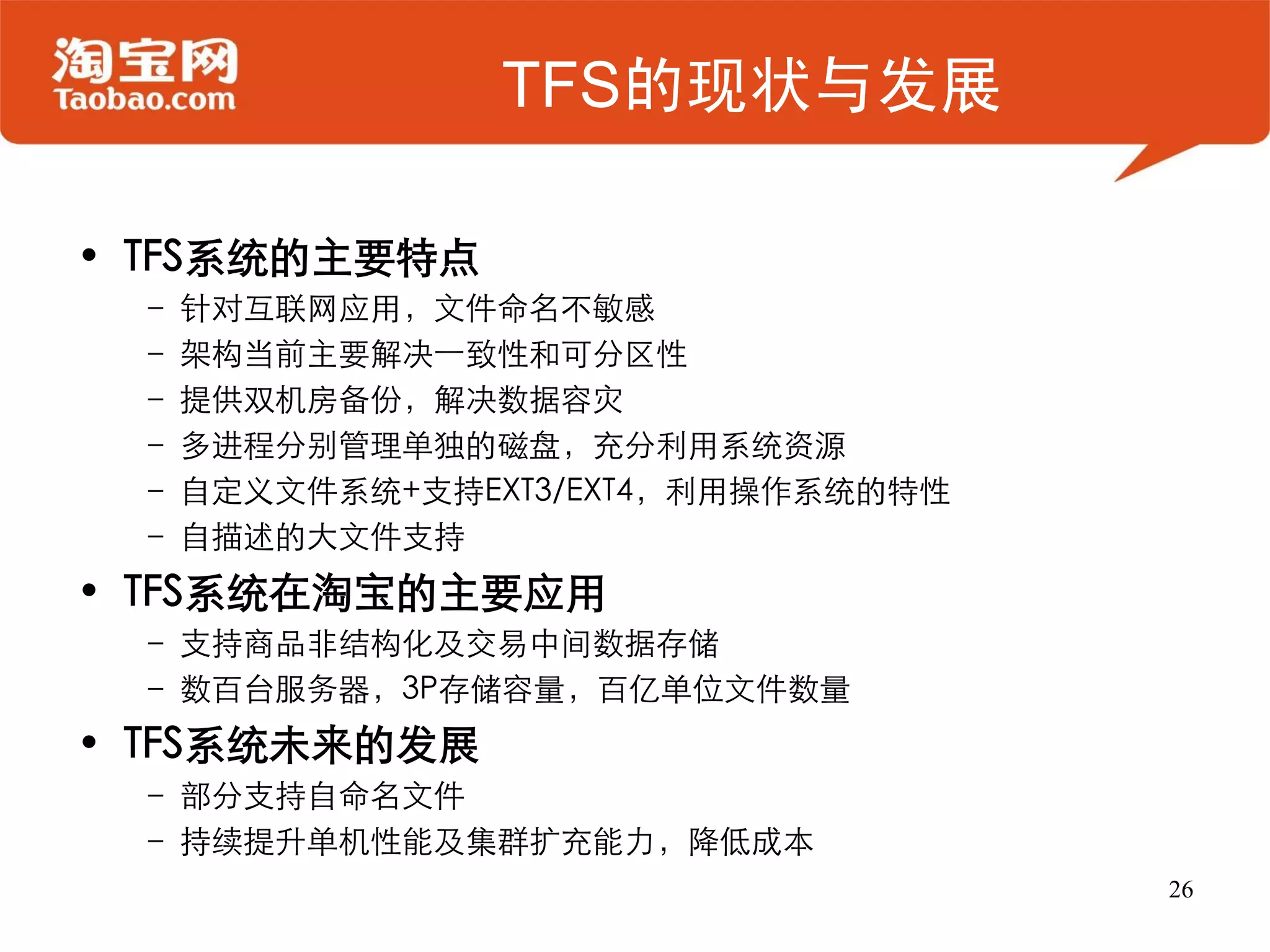 TFS的现状与发展

• TFS系统的主要特点
 – 针对互联网应用，文件命名不敏感
 – 架构当前主要解决一致性和可分区性
 – 提供双机房备份，解决数据容灾
 – 多进程分别管理单独的磁盘，充分利用系统资源
 – 自定义文件系统+支持EXT3/EXT4，利用操作系统的特性
 – 自描述的大文件支持
• TFS系统在淘宝的主要应用
 – 支持商品非结构化及交易中间数据存储
 – 数百台服务器，3P存储容量，百亿单位文件数量
• TFS系统未来的发展
 – 部分支持自命名文件
 – 持续提升单机性能及集群扩充能力，降低成本
                                   26
 