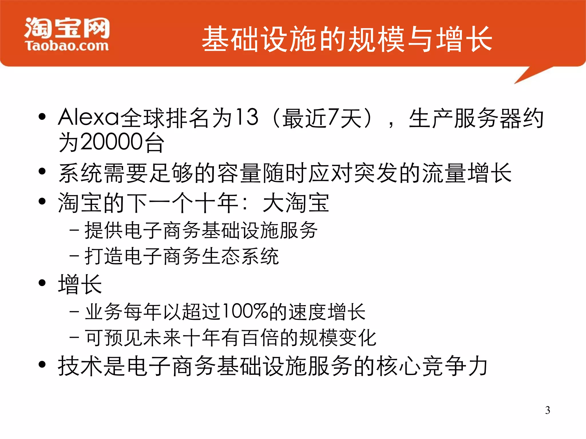 基础设施的规模与增长

• Alexa全球排名为13（最近7天），生产服务器约
  为20000台
• 系统需要足够的容量随时应对突发的流量增长
• 淘宝的下一个十年：大淘宝
 –提供电子商务基础设施服务
 –打造电子商务生态系统
• 增长
 –业务每年以超过100%的速度增长
 –可预见未来十年有百倍的规模变化
• 技术是电子商务基础设施服务的核心竞争力
                              3
 