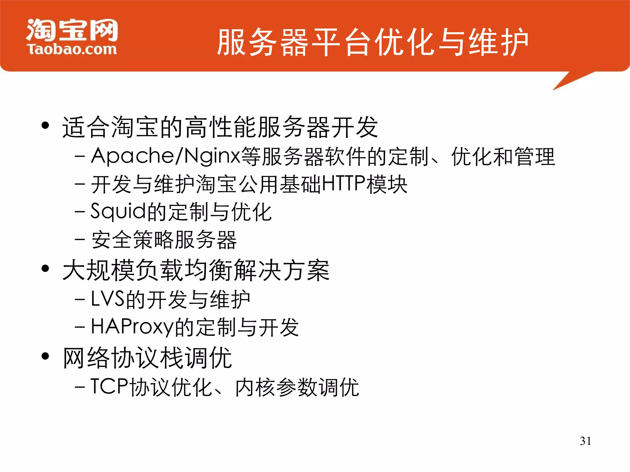 服务器平台优化与维护

• 适合淘宝的高性能服务器开发
 –Apache/Nginx等服务器软件的定制、优化和管理
 –开发与维护淘宝公用基础HTTP模块
 –Squid的定制与优化
 –安全策略服务器
• 大规模负载均衡解决方案
 –LVS的开发与维护
 –HAProxy的定制与开发
• 网络协议栈调优
 –TCP协议优化、内核参数调优

                                31
 