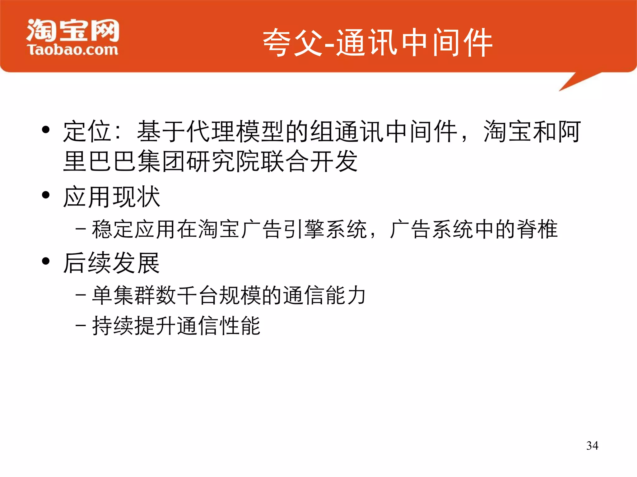 夸父-通讯中间件

• 定位：基于代理模型的组通讯中间件，淘宝和阿
  里巴巴集团研究院联合开发
• 应用现状
 –稳定应用在淘宝广告引擎系统，广告系统中的脊椎
• 后续发展
 –单集群数千台规模的通信能力
 –持续提升通信性能




                           34
 