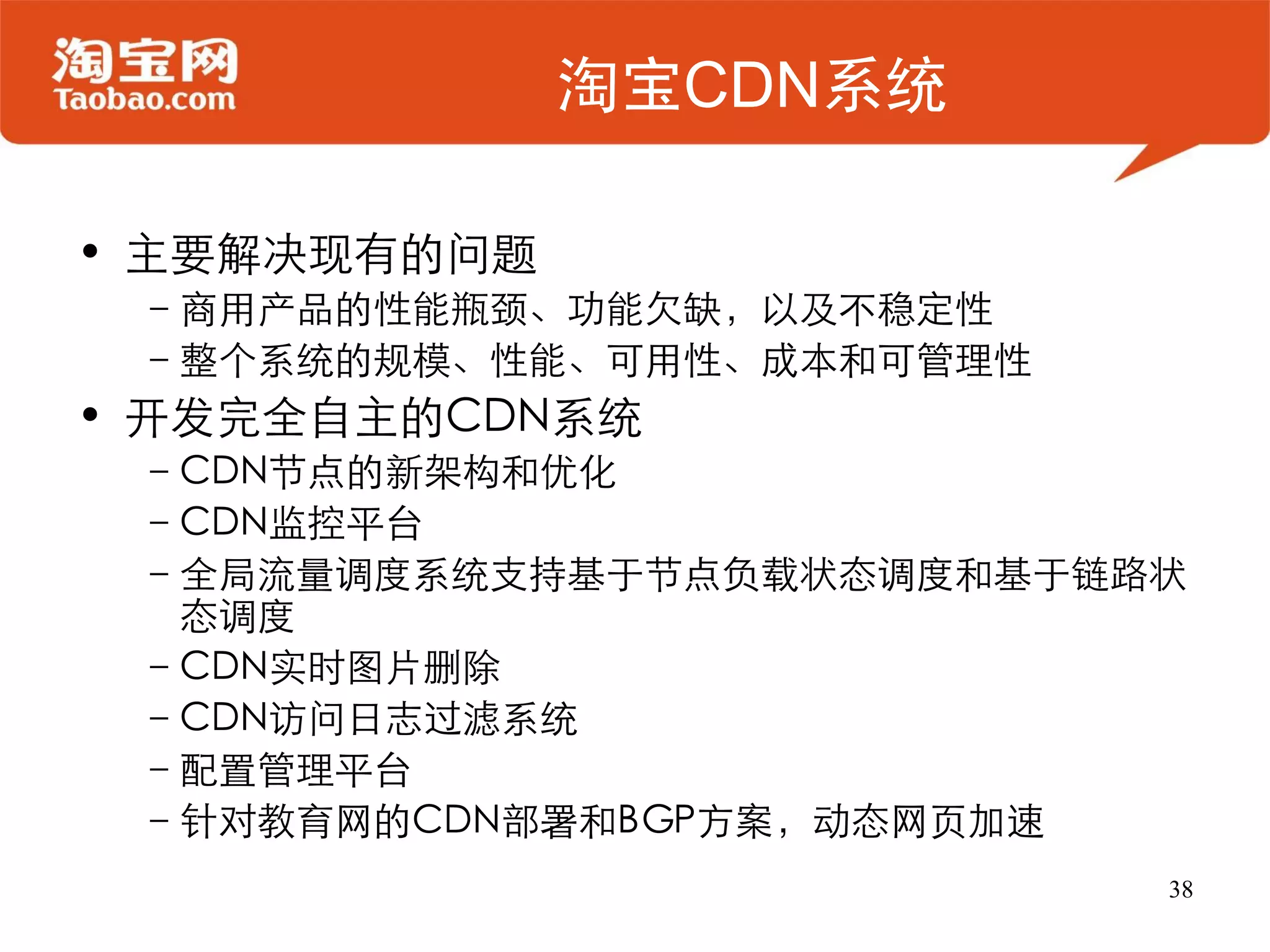 淘宝CDN系统

• 主要解决现有的问题
 –商用产品的性能瓶颈、功能欠缺，以及不稳定性
 –整个系统的规模、性能、可用性、成本和可管理性
• 开发完全自主的CDN系统
 –CDN节点的新架构和优化
 –CDN监控平台
 –全局流量调度系统支持基于节点负载状态调度和基于链路状
  态调度
 –CDN实时图片删除
 –CDN访问日志过滤系统
 –配置管理平台
 –针对教育网的CDN部署和BGP方案，动态网页加速
                           38
 