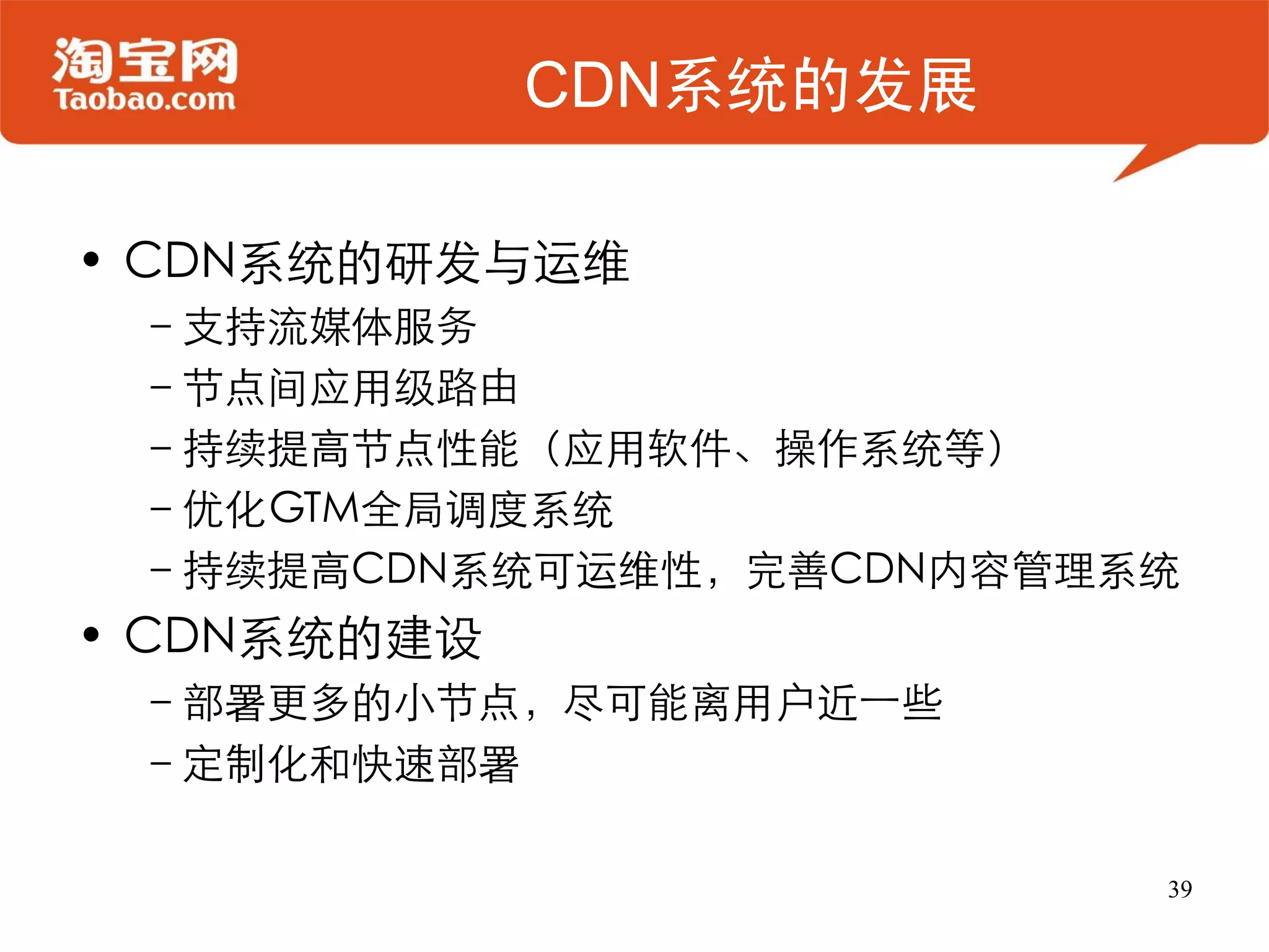 CDN系统的发展

• CDN系统的研发与运维
 –支持流媒体服务
 –节点间应用级路由
 –持续提高节点性能（应用软件、操作系统等）
 –优化GTM全局调度系统
 –持续提高CDN系统可运维性，完善CDN内容管理系统
• CDN系统的建设
 –部署更多的小节点，尽可能离用户近一些
 –定制化和快速部署

                          39
 