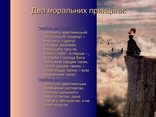 Два моральних принципи:

 "любов до ближнього", -
   належить християнській
   світоглядній традиції, і
   виходить з другої
   заповіді „возлюби
   ближнього того як,
   самого себе”, а перша – „
   возлюби Господа Бога
   твого всім серцем твоїм,
   і всією душею твоєю, і
   всією міццю твоєю, і всім
   розумінням твоїм”.
 "любов до дальнього" , -
   проти неї християнське
   віровчення застерігає,
   оскільки дальнього
   любити легше, дана
   любов є абстрактне, а не
   живе почуття.
 