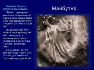 Світогляд Ніцше ––
світогляд прогресиста.         Майбутнє
    "Далекі і презирливі
мені люди сьогодення, до
яких ще так недавно тягло
мене моє серце; вигнаний
я з країни батьків і матерів
моїх.
   Так залишилося мені
любити лише країну дітей
моїх, невідкриту, у
далекому морі; до неї
направляю я мої вітрила,
її шукаю і шукаю без
кінця.
   Моїми дітьми хочу я
загладити, що я-дитя моїх
батьків; усім майбутнім
спокутую я цю сучасність".
 
