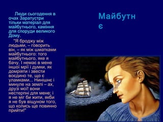  Люди сьогодення в
очах Заратустри          Майбутн
тільки матеріал для
майбутнього, каміння
для споруди великого
                         є
Дому.
   "Я броджу між
людьми, – говорить
він, – як між шматками
майбутнього: того
майбутнього, яке я
бачу. І немає в мене
іншої мрії і думки, як
домріяти і звести
воєдино те, що є
уламками... Нинішнє і
минуле на землі – ах,
друзі мої! вони
нестерпні для мене; і
я не міг би жити, якби
я не був віщуном того,
що колись ще повинно
прийти!"
 