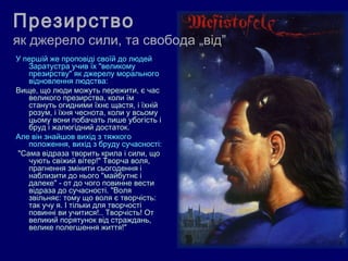 Презирство
як джерело сили, та свобода „від”
У першій же проповіді своїй до людей
    Заратустра учив їх "великому
    презирству" як джерелу морального
    відновлення людства:
Вище, що люди можуть пережити, є час
    великого презирства, коли їм
    стануть огидними їхнє щастя, і їхній
    розум, і їхня чеснота, коли у всьому
    цьому вони побачать лише убогість і
    бруд і жалюгідний достаток.
Але він знайшов вихід з тяжкого
    положення, вихід з бруду сучасності:
 "Сама відраза творить крила і сили, що
    чують свіжий вітер!" Творча воля,
    прагнення змінити сьогодення і
    наблизити до нього "майбутнє і
    далеке" - от до чого повинне вести
    відраза до сучасності. "Воля
    звільняє: тому що воля є творчість:
    так учу я. І тільки для творчості
    повинні ви учитися!.. Творчість! От
    великий порятунок від страждань,
    велике полегшення життя!"
 