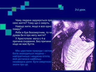 3-й урок.
   Повчальність смерті
  Чому людина задумується про
сенс життя? Тому що є смерть.
  Навіщо жити, якщо я все одно
помру?
  Якби я був безсмертним, то чи
думав би я про мету життя?
  У Аристотеля: мета є 4-а
причина існування. Без причини
ніщо не має буття.

  Між царством природи і світом
богів знаходиться людина –
найтрагічніша і нещасна істота,
якій дісталася найбільш
незавидна доля: бути смертною і
знати про це.
 