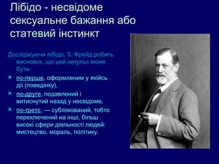 Лібідо - несвідоме
сексуальне бажання або
статевий інстинкт
Досліджуючи лібідо, З. Фрейд робить
  висновок, що цей імпульс може
  бути:
 по-перше, оформленим у якійсь
  дії (поведінку),
 по-друге, подавлений і
  витиснутий назад у несвідоме,
 по-третє, — сублімований, тобто
  переключений на інші, більш
  високі сфери діяльності людей:
  мистецтво, мораль, політику.
 