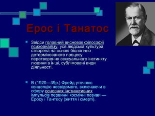 Ерос і Танатос
   Звідси головний висновок філософії
    психоаналізу: уся людська культура
    створена на основі біологічно
    детермінованого процесу
    перетворення сексуального інстинкту
    людини в інші, сублімовані види
    діяльності.


   В (1920—39р.) Фрейд уточнює
    концепцію несвідомого, включаючи в
    сферу основних інстинктивних
    імпульсів первинні космічні позиви —
    Еросу і Тантосу (життя і смерті).
 