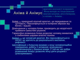 архетипи жіночності та мужності.
                            архетипи жіночності та мужності.
                             Жінка володіє не тільки власним
 Аніма й Анімус
                             Жінка володіє не тільки власним
                            жіночим началом, але й Анімусом,
                            жіночим началом, але й Анімусом,
                            а чоловік — Анімою.
                            а чоловік — Анімою.

Аніма — природний жіночий архетип, це переживання та
   чуттєвість. Персоніфікується в полярних образах від
   богині, і відьми.
Домінування у чоловіка Аніми, призводить до нездатності
   приймати самостійні рішення.
Гармонійно розвинена Аніма дозволяє чоловіку вживатися
   з глибинними шарами власної психіки.
Анімус — це чоловічий архетип. Він персоніфікується в
   логосі, це здатність до раціонального мислення,
   рефлексії.
Ідентифікація з Анімусом визиває у жінці чоловікоподібне
   поводження, робить її активною, агресивною і
   самовпевненою у бажанні влади. У той же час добре
   розвинений Анімус дозволяє жінці діяти розумно і
   цілеспрямовано.
 