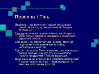Персона і Тінь
Персона — це сукупність наших соціальних
   ролей, ті маски, що ми носимо, не будучи
   тотожні ім.
Тінь — це «нижча людина в нас»: наші страхи,
   інфантильні бажання, сексуальні комплекси,
   агресивні потяги. Андерсен, казка – „Тінь”
Звичайно Тінь проектується на інше, тому що
   людина не хоче визнавати за собою
   несхвальних якостей.
Зустріч з власною Тінню важко витримати, однак
   досвід показує, що усунути її неможливо.
   Просто придушити її ніяк не вдається.
Вияв і визнання власної Тіні дозволяє припинити
   її проектування на інші — приписування їм
   власних негативних якостей.
 