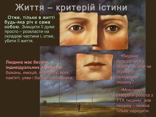 Життя – критерій істини
  Отже, тільки в житті
будь-яка річ є сама
собою. Знищити її дуже
просто – розкласти на
складові частини і, отже,
убити її життя.


                                        •Людина
Людина має безліч                     складається з
індивідуальних атрибутів:             атрибутів, але чи
бажань, емоцій, інтелекту, волі,      атрибути
пам'яті, уяви і багато чого іншого.   складають
                                      людину?
                                         •Можливо
                                      створити робота з
                                      ТТХ людини, але
                                      людину – можна
                                      тільки народити.
 