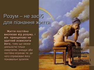 Розум – не засіб
для пізнання життя
   Життя постійно
вислизає від розуму, і
він принципово не
здатний осмислити
його, тому що своєю
діяльністю тільки
омертвляє, знищує або     Розум
постійно втрачає те, до   підходить
чого спрямовані його      до речей
пізнавальні зусилля.      механічно і
                          аналітично.
 