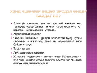    Зохисгүй хооллолт: амьтны гаралтай ханасан өөх
    тос,нүүрс усаар баялаг , илчлэг ихтэй хоол хүнс хэт
    хэрэглэх нь илүүдэл жин үүсгэдэг.
   Хөдөлгөөний хомсдол
   Чихрийн шижингийн урьдал байдалтай буюу цусны
    глюкозын шинжилгээд өмнө нь өөрчлөлттэй гарч
    байсан хүмүүс
   Тамхи таталт
   Архи хэтрүүлэн хэрэглэх
   Жирэмсэн үедээ цусны глюкоз ихсэж байсан эсвэл 4
    кг-с дээш жинтэй хүүхэд төрүүлж байсан бол ЧШ-гээр
    өвчлөх магадлал нэмэгддэг.
 