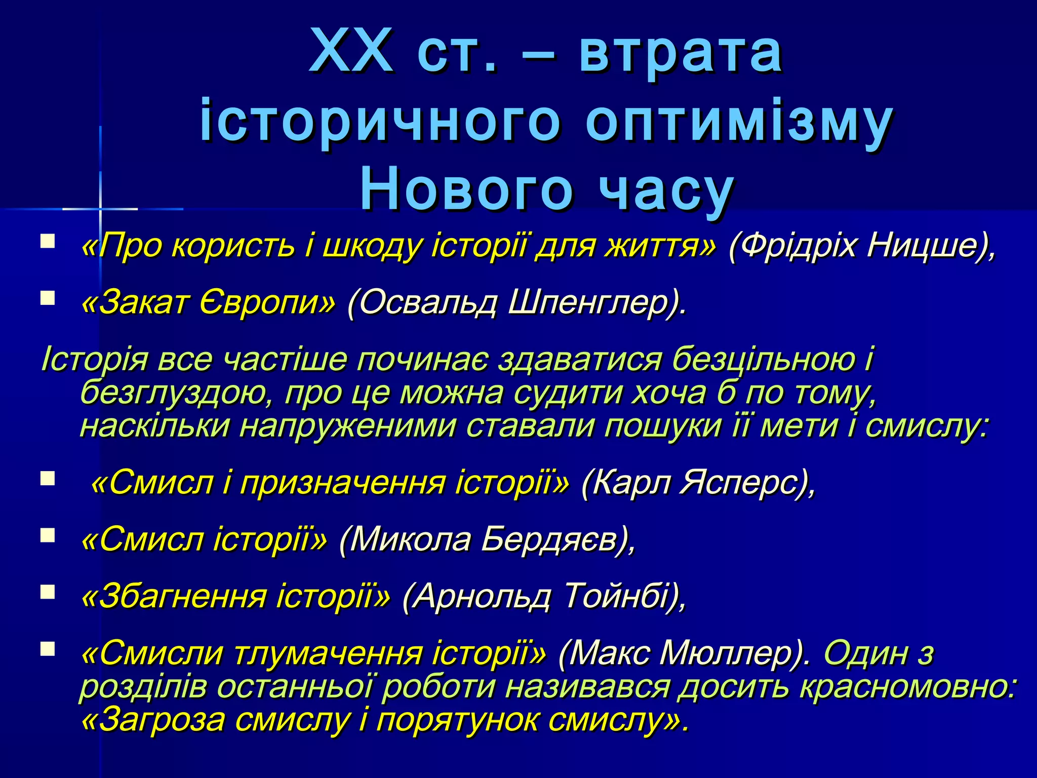 ХХ ст. – втрата
           історичного оптимізму
                Нового часу
   «Про користь і шкоду історії для життя» (Фрідріх Ницше),
   «Закат Європи» (Освальд Шпенглер).
Історія все частіше починає здаватися безцільною і
   безглуздою, про це можна судити хоча б по тому,
   наскільки напруженими ставали пошуки її мети і смислу:
   «Смисл і призначення історії» (Карл Ясперс),
   «Смисл історії» (Микола Бердяєв),
   «Збагнення історії» (Арнольд Тойнбі),
   «Смисли тлумачення історії» (Макс Мюллер). Один з
    розділів останньої роботи називався досить красномовно:
    «Загроза смислу і порятунок смислу».
 