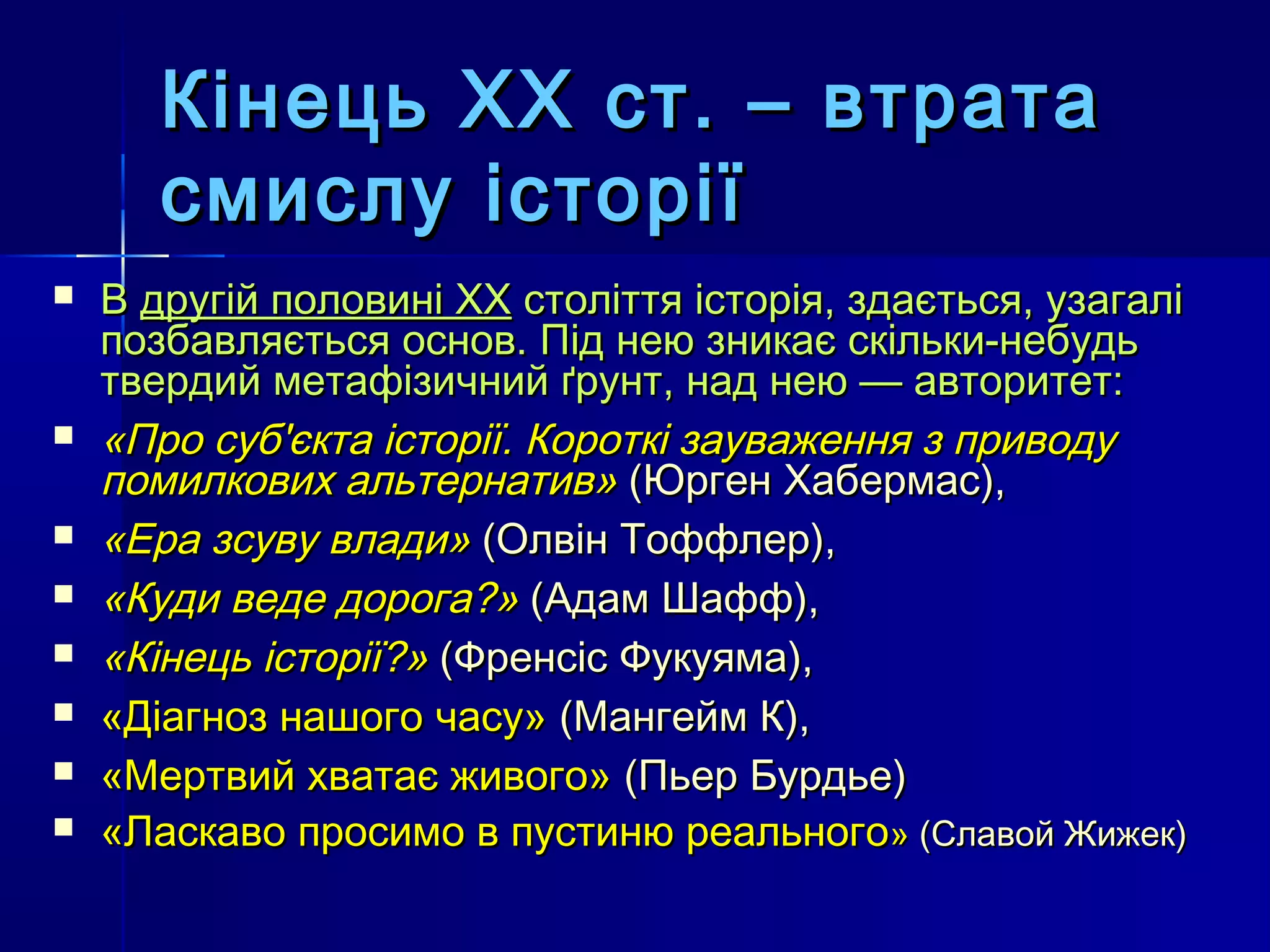 Кінець ХХ ст. – втрата
       смислу історії
   В другій половині XX століття історія, здається, узагалі
    позбавляється основ. Під нею зникає скільки-небудь
    твердий метафізичний ґрунт, над нею — авторитет:
   «Про суб'єкта історії. Короткі зауваження з приводу
    помилкових альтернатив» (Юрген Хабермас),
   «Ера зсуву влади» (Олвін Тоффлер),
   «Куди веде дорога?» (Адам Шафф),
   «Кінець історії?» (Френсіс Фукуяма),
   «Діагноз нашого часу» (Мангейм К),
   «Мертвий хватає живого» (Пьер Бурдье)
   «Ласкаво просимо в пустиню реального» (Славой Жижек)
 