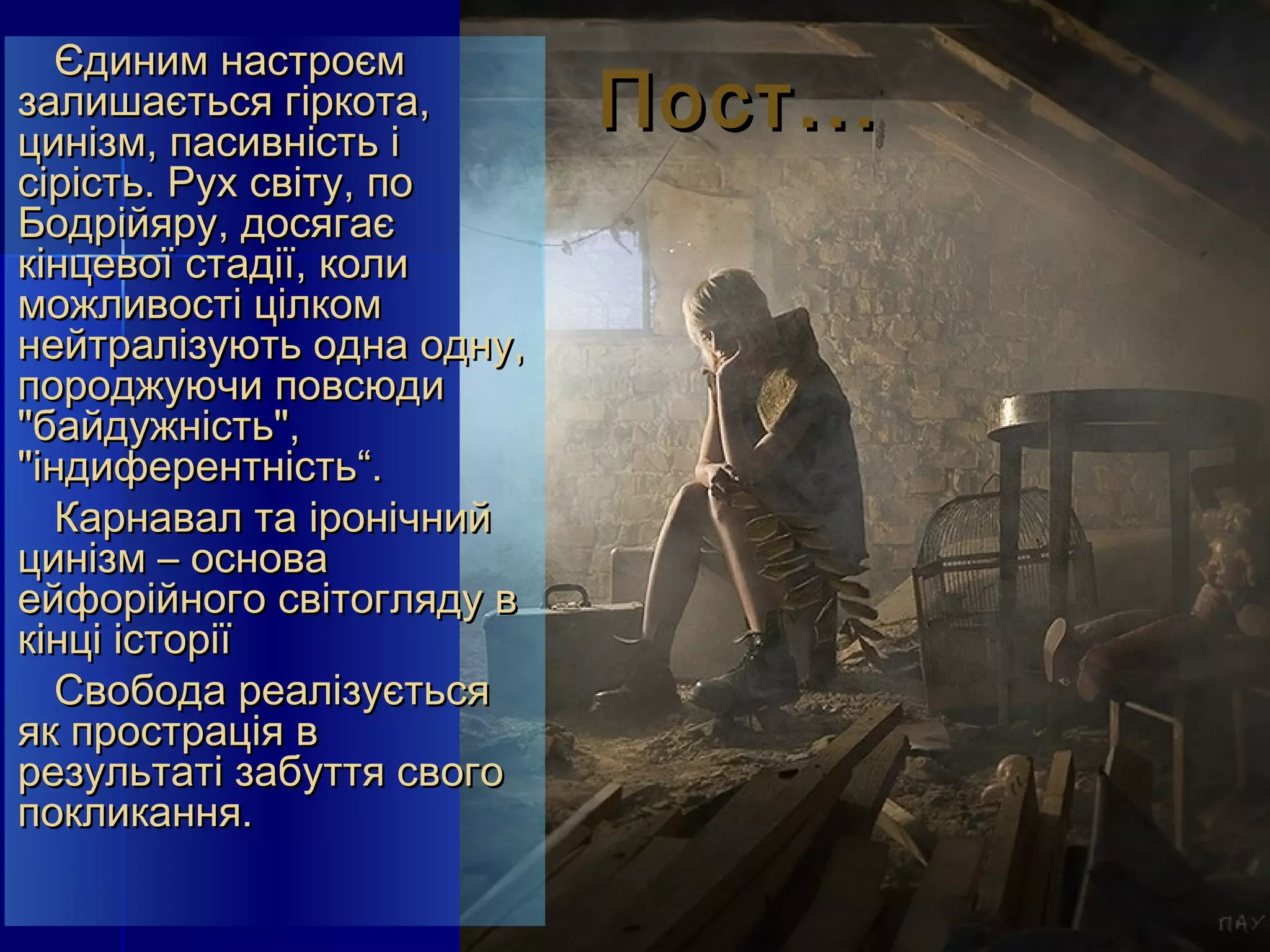Єдиним настроєм
залишається гіркота,
цинізм, пасивність і
                           Пост...
сірість. Рух світу, по
Бодрійяру, досягає
кінцевої стадії, коли
можливості цілком
нейтралізують одна одну,
породжуючи повсюди
"байдужність",
"індиферентність“.
   Карнавал та іронічний
цинізм – основа
ейфорійного світогляду в
кінці історії
   Свобода реалізується
як прострація в
результаті забуття свого
покликання.
 