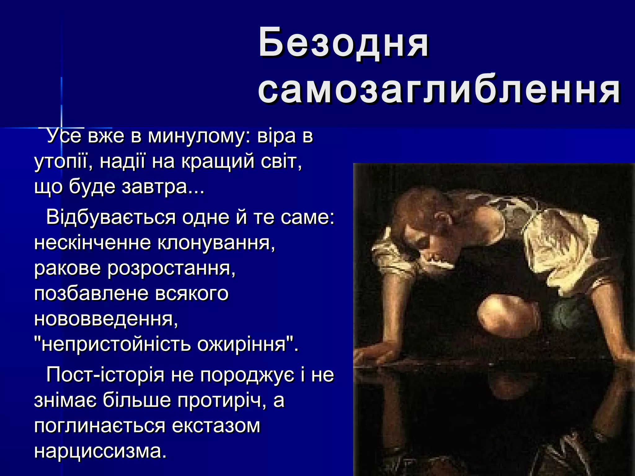 Безодня
                      самозаглиблення
 Усе вже в минулому: віра в
утопії, надії на кращий світ,
що буде завтра...
 Відбувається одне й те саме:
нескінченне клонування,
ракове розростання,
позбавлене всякого
нововведення,
"непристойність ожиріння".
 Пост-історія не породжує і не
знімає більше протиріч, а
поглинається екстазом
нарциссизма.
 