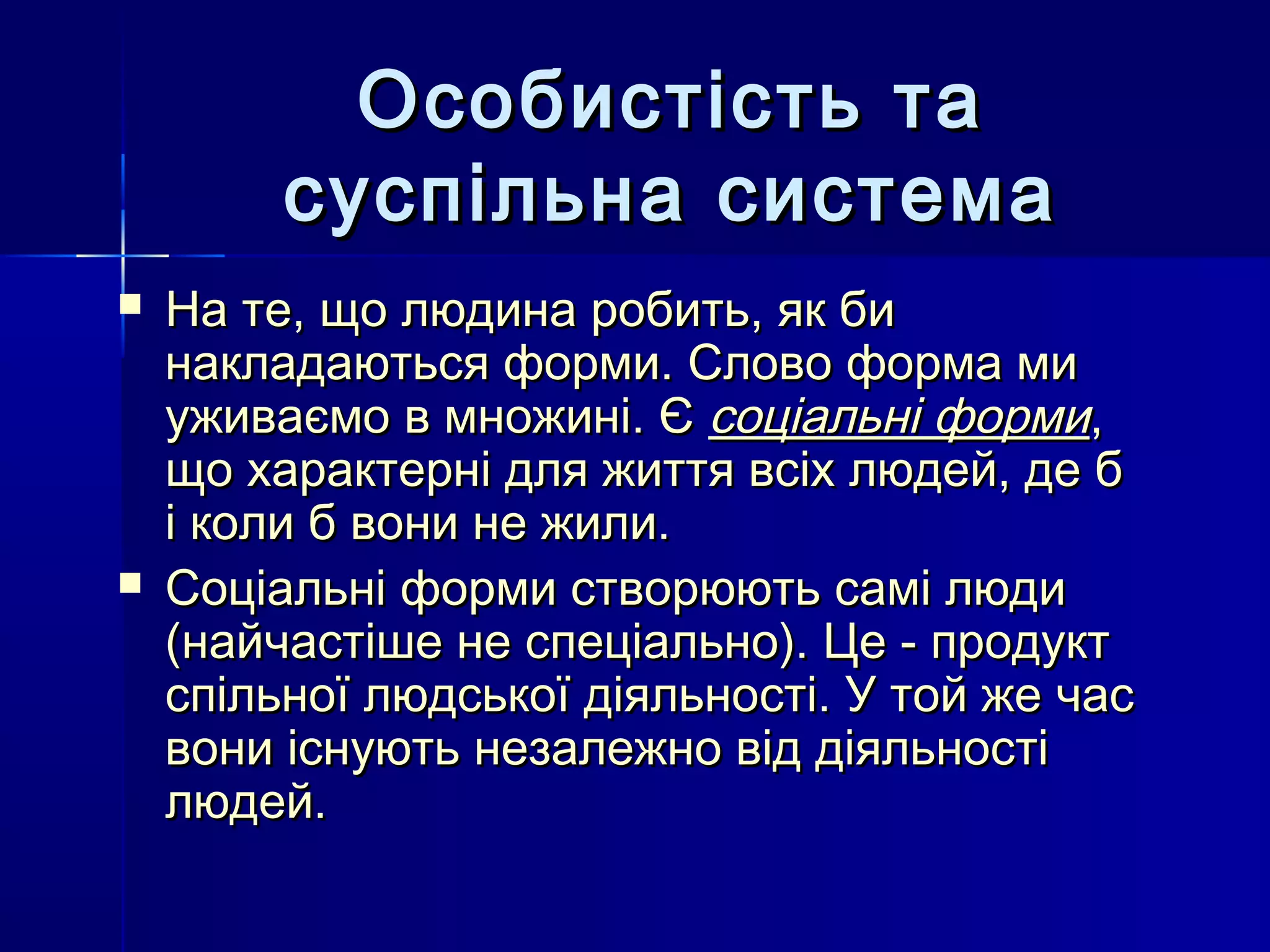 Особистість та
         суспільна система
   На те, що людина робить, як би
    накладаються форми. Слово форма ми
    уживаємо в множині. Є соціальні форми,
    що характерні для життя всіх людей, де б
    і коли б вони не жили.
   Соціальні форми створюють самі люди
    (найчастіше не спеціально). Це - продукт
    спільної людської діяльності. У той же час
    вони існують незалежно від діяльності
    людей.
 