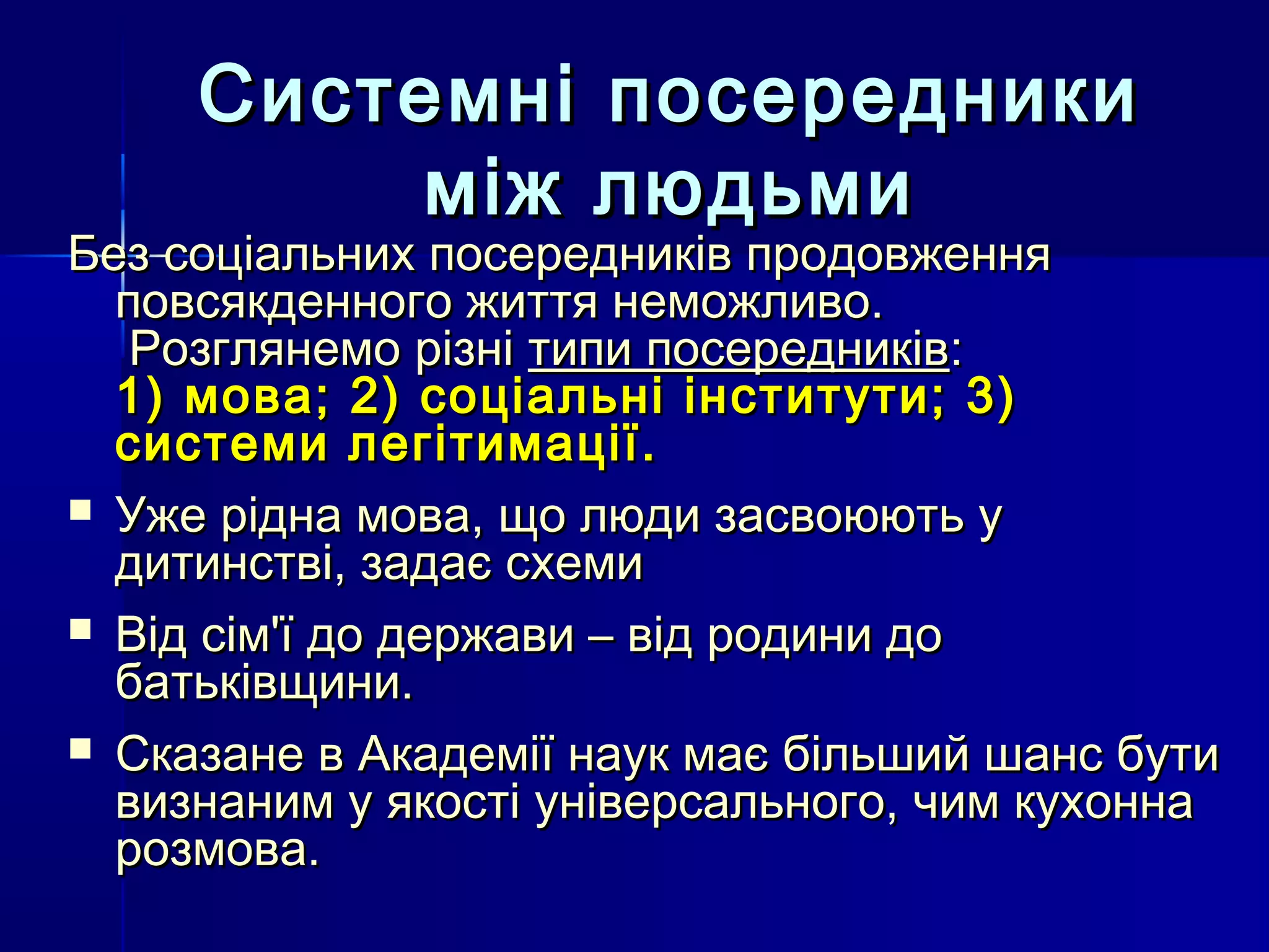 Системні посередники
          між людьми
Без соціальних посередників продовження
  повсякденного життя неможливо.
   Розглянемо різні типи посередників:
  1) мова; 2) соціальні інститути; 3)
  системи легітимації.
 Уже рідна мова, що люди засвоюють у
  дитинстві, задає схеми
 Від сім'ї до держави – від родини до
  батьківщини.
 Сказане в Академії наук має більший шанс бути
  визнаним у якості універсального, чим кухонна
  розмова.
 