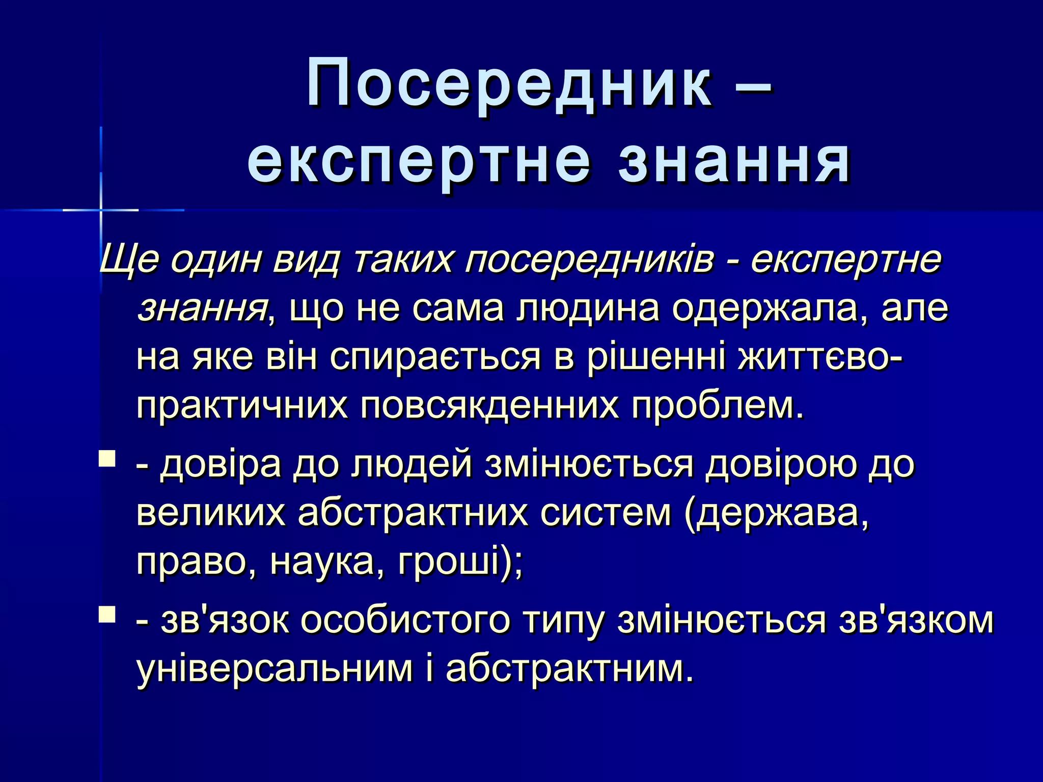 Посередник –
       експертне знання
Ще один вид таких посередників - експертне
  знання, що не сама людина одержала, але
  на яке він спирається в рішенні життєво-
  практичних повсякденних проблем.
 - довіра до людей змінюється довірою до
  великих абстрактних систем (держава,
  право, наука, гроші);
 - зв'язок особистого типу змінюється зв'язком
  універсальним і абстрактним.
 
