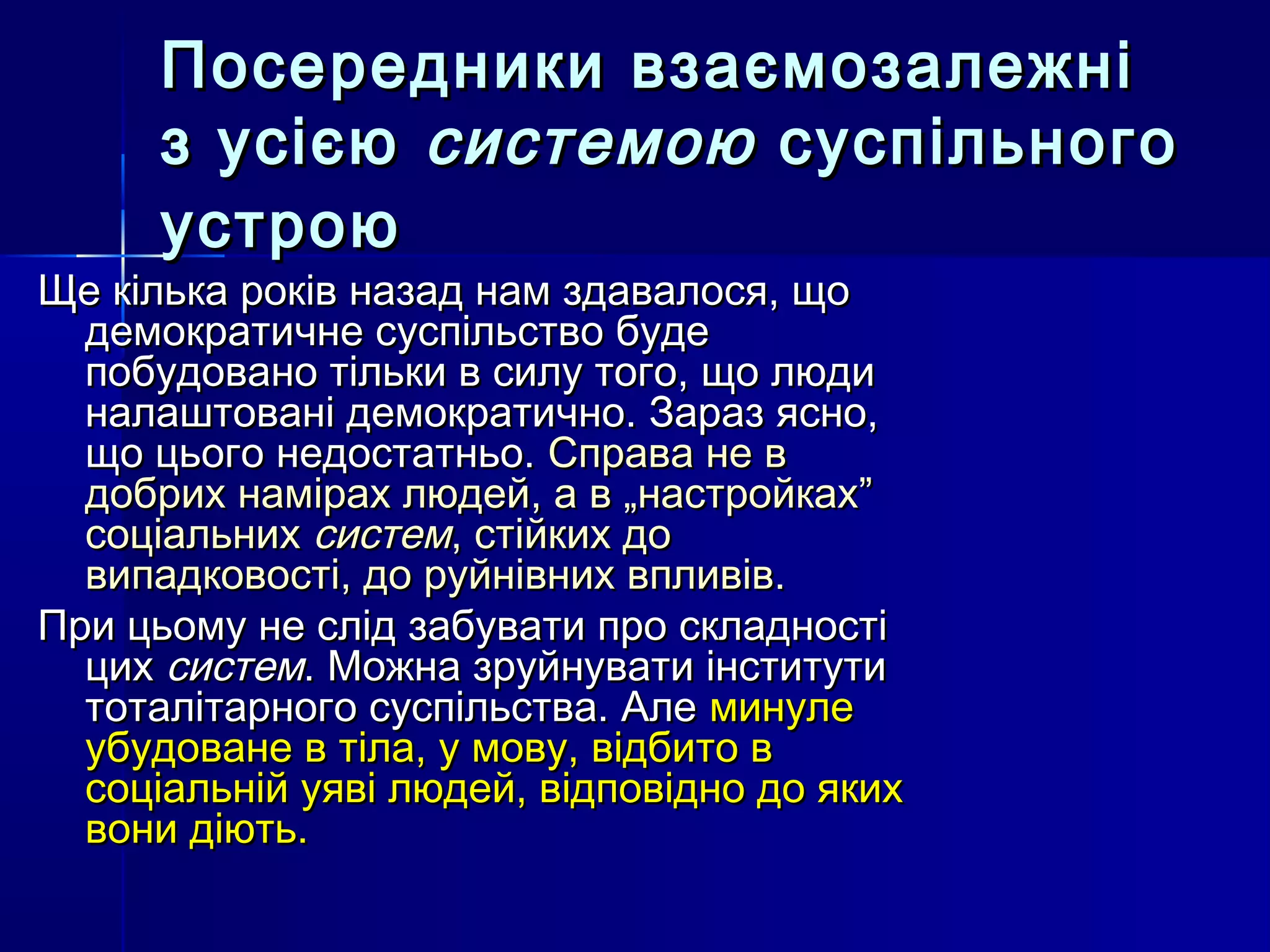 Посередники взаємозалежні
      з усією системою суспільного
      устрою
Ще кілька років назад нам здавалося, що
  демократичне суспільство буде
  побудовано тільки в силу того, що люди
  налаштовані демократично. Зараз ясно,
  що цього недостатньо. Справа не в
  добрих намірах людей, а в „настройках”
  соціальних систем, стійких до
  випадковості, до руйнівних впливів.
При цьому не слід забувати про складності
  цих систем. Можна зруйнувати інститути
  тоталітарного суспільства. Але минуле
  убудоване в тіла, у мову, відбито в
  соціальній уяві людей, відповідно до яких
  вони діють.
 