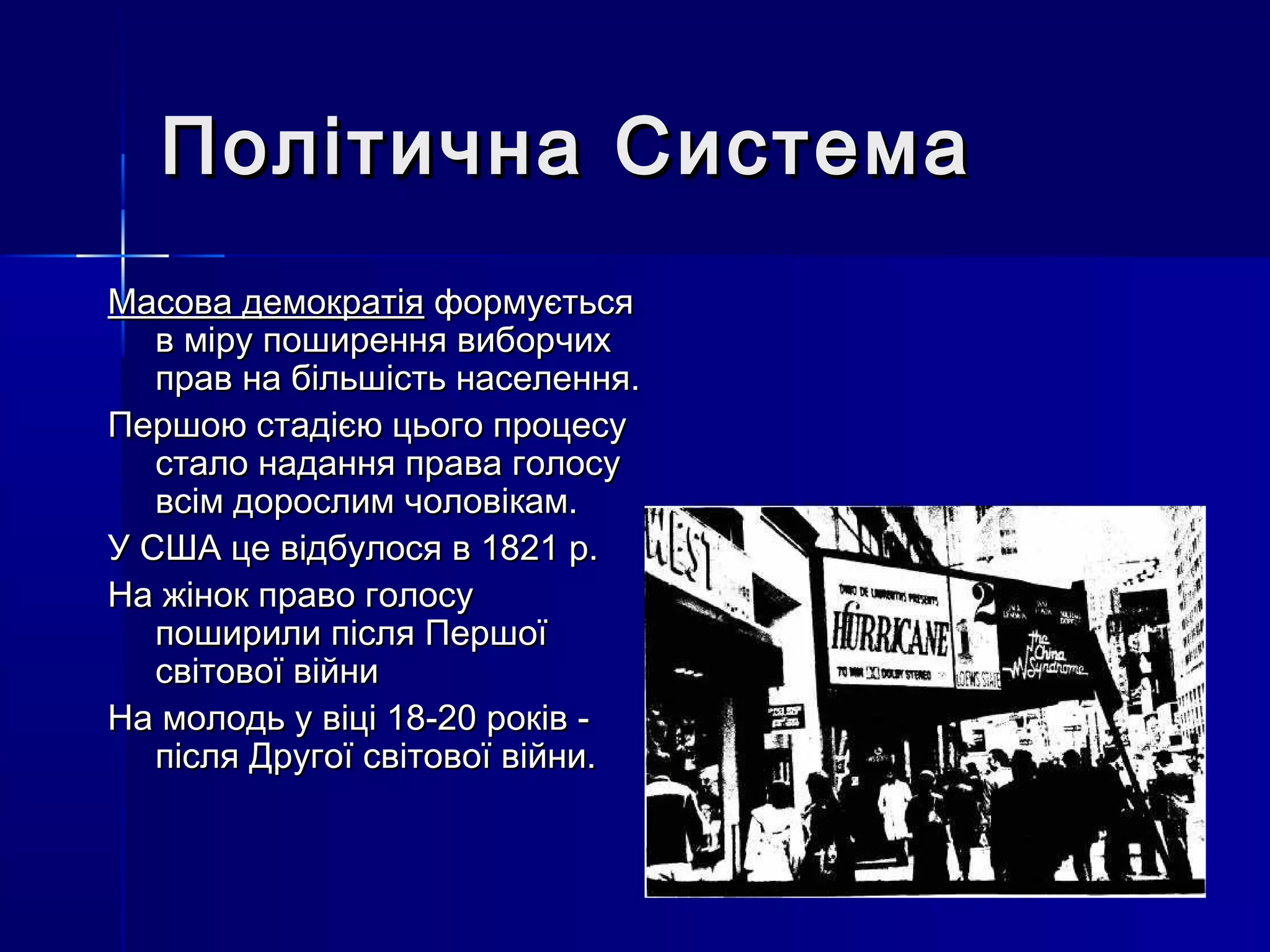 Політична Система
Масова демократія формується
   в міру поширення виборчих
   прав на більшість населення.
Першою стадією цього процесу
   стало надання права голосу
   всім дорослим чоловікам.
У США це відбулося в 1821 р.
На жінок право голосу
   поширили після Першої
   світової війни
На молодь у віці 18-20 років -
   після Другої світової війни.
 