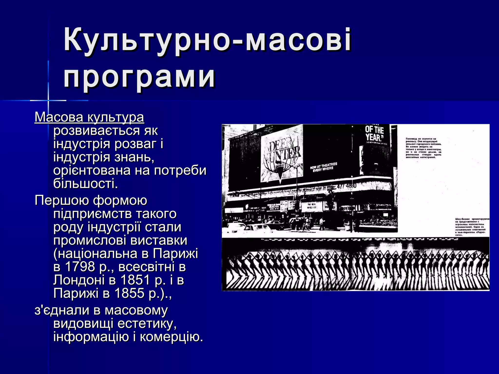 Культурно-масові
    програми
Масова культура
   розвивається як
   індустрія розваг і
   індустрія знань,
   орієнтована на потреби
   більшості.
Першою формою
   підприємств такого
   роду індустрії стали
   промислові виставки
   (національна в Парижі
   в 1798 р., всесвітні в
   Лондоні в 1851 р. і в
   Парижі в 1855 р.).,
з'єднали в масовому
   видовищі естетику,
   інформацію і комерцію.
 