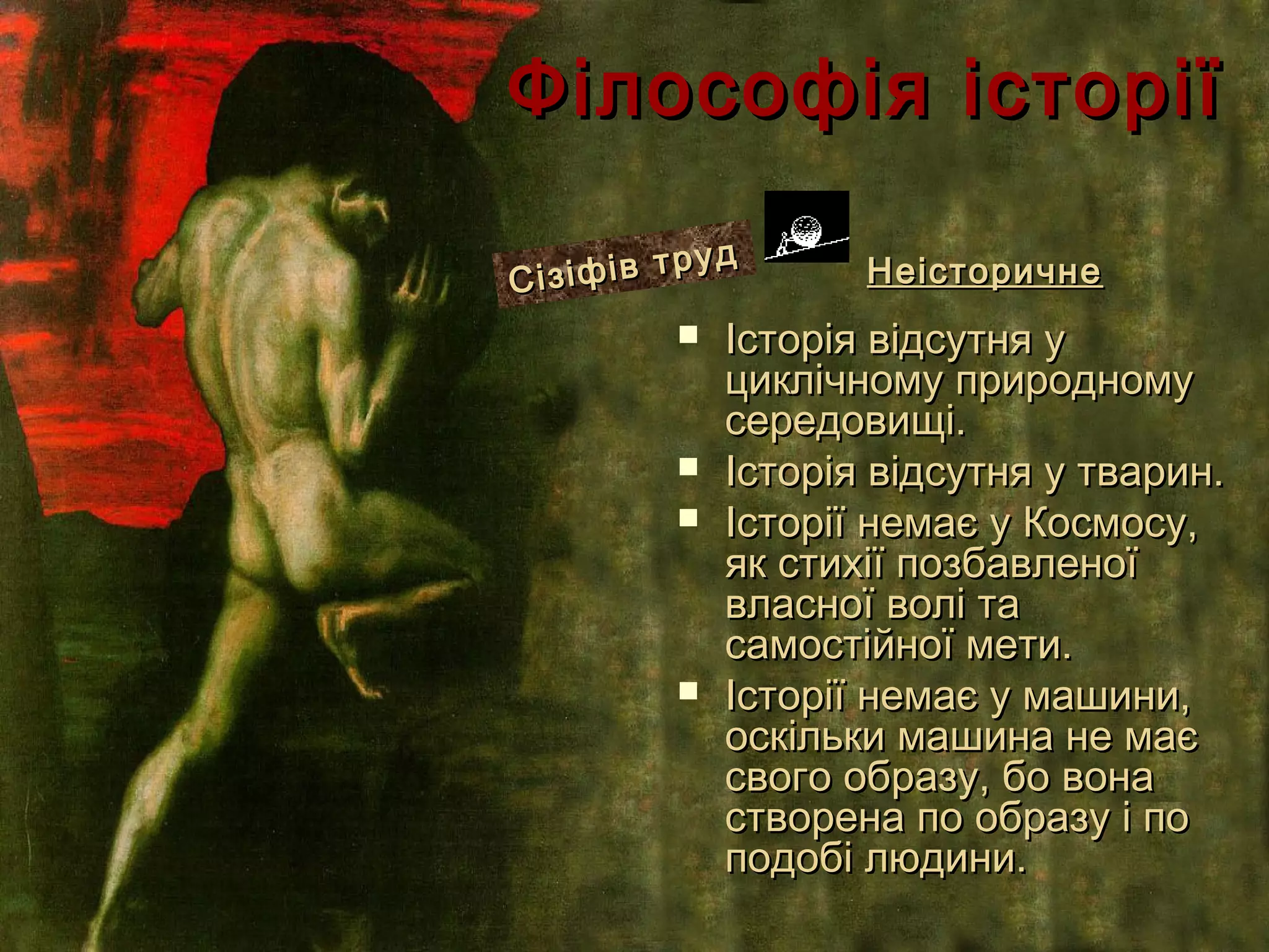 Філософія історії
            уд
Сі зіфів тр          Неісторичне
             Історія відсутня у
              циклічному природному
              середовищі.
             Історія відсутня у тварин.
             Історії немає у Космосу,
              як стихії позбавленої
              власної волі та
              самостійної мети.
             Історії немає у машини,
              оскільки машина не має
              свого образу, бо вона
              створена по образу і по
              подобі людини.
 