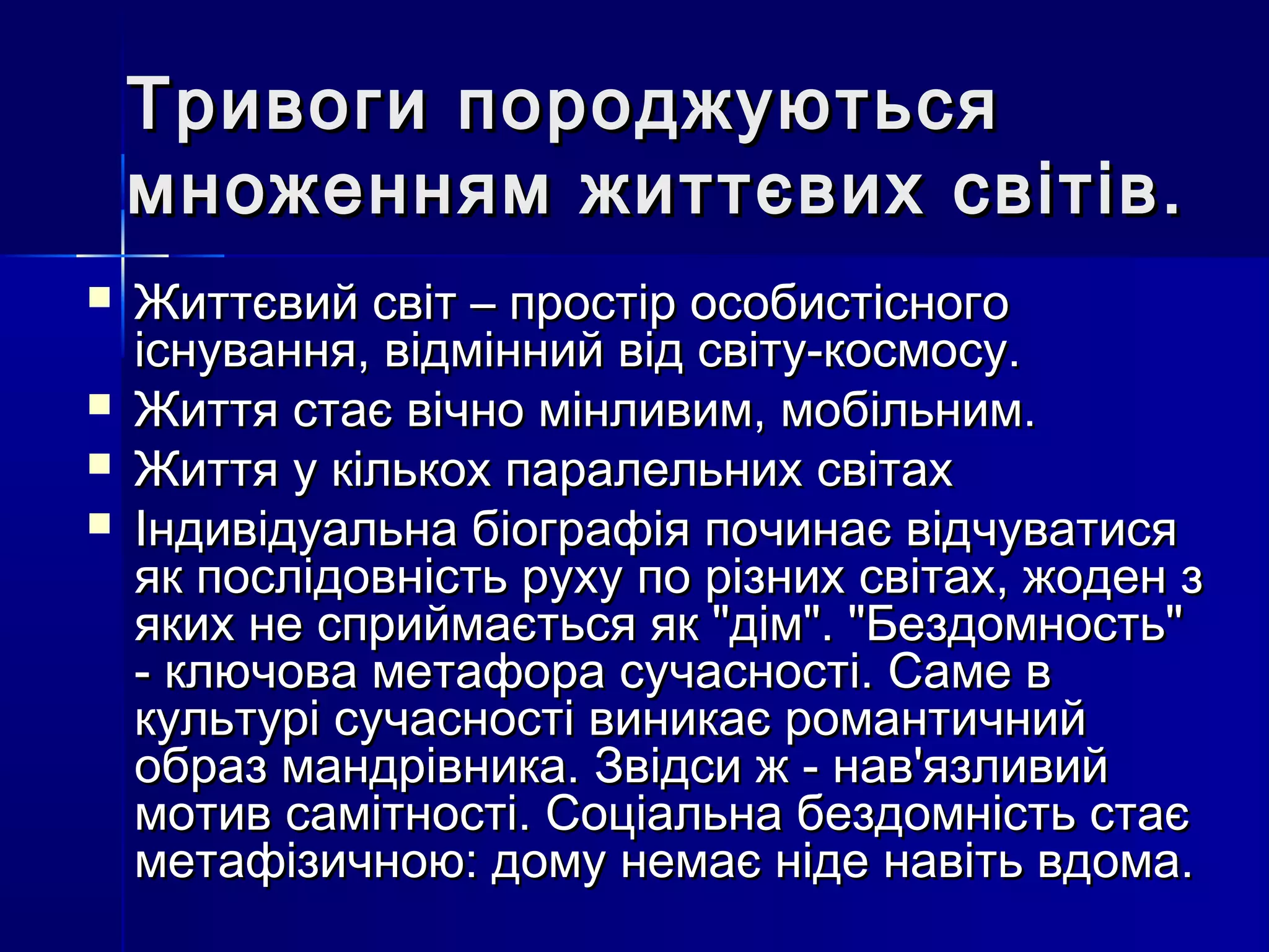 Тривоги породжуються
    множенням життєвих світів.
   Життєвий світ – простір особистісного
    існування, відмінний від світу-космосу.
   Життя стає вічно мінливим, мобільним.
   Життя у кількох паралельних світах
   Індивідуальна біографія починає відчуватися
    як послідовність руху по різних світах, жоден з
    яких не сприймається як "дім". "Бездомность"
    - ключова метафора сучасності. Саме в
    культурі сучасності виникає романтичний
    образ мандрівника. Звідси ж - нав'язливий
    мотив самітності. Соціальна бездомність стає
    метафізичною: дому немає ніде навіть вдома.
 