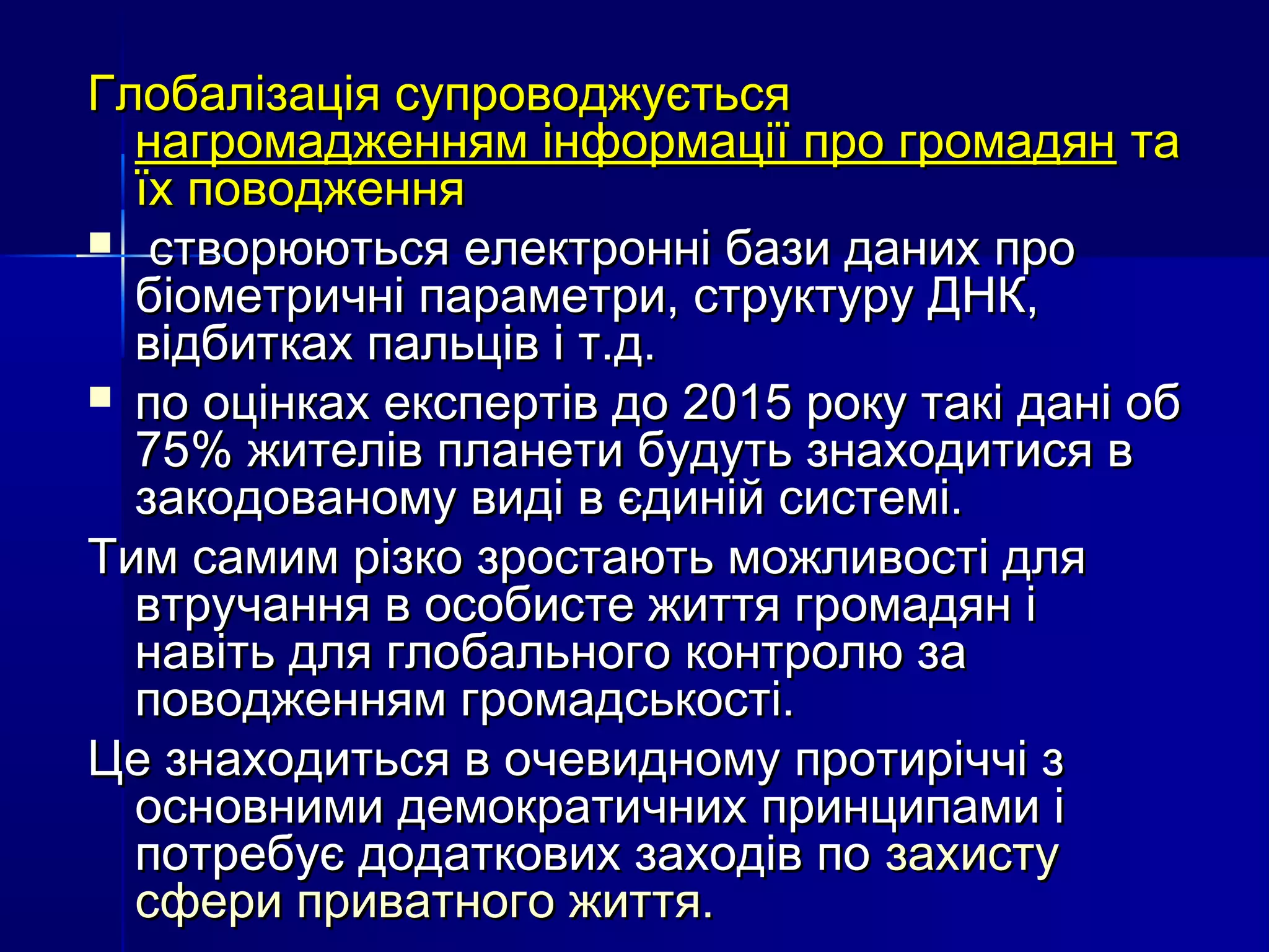 Глобалізація супроводжується
  нагромадженням інформації про громадян та
  їх поводження
 створюються електронні бази даних про
  біометричні параметри, структуру ДНК,
  відбитках пальців і т.д.
 по оцінках експертів до 2015 року такі дані об
  75% жителів планети будуть знаходитися в
  закодованому виді в єдиній системі.
Тим самим різко зростають можливості для
  втручання в особисте життя громадян і
  навіть для глобального контролю за
  поводженням громадськості.
Це знаходиться в очевидному протиріччі з
  основними демократичних принципами і
  потребує додаткових заходів по захисту
  сфери приватного життя.
 