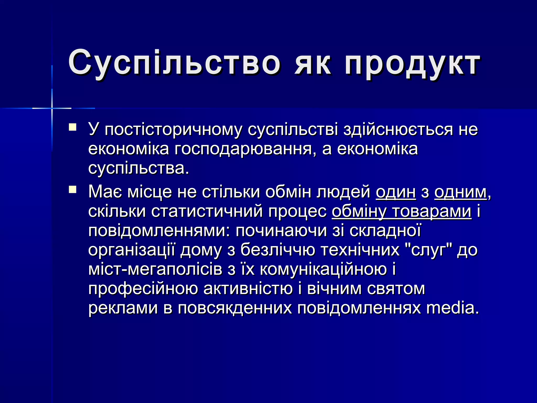 Суспільство як продукт
   У постісторичному суспільстві здійснюється не
    економіка господарювання, а економіка
    суспільства.
   Має місце не стільки обмін людей один з одним,
    скільки статистичний процес обміну товарами і
    повідомленнями: починаючи зі складної
    організації дому з безліччю технічних "слуг" до
    міст-мегаполісів з їх комунікаційною і
    професійною активністю і вічним святом
    реклами в повсякденних повідомленнях media.
 