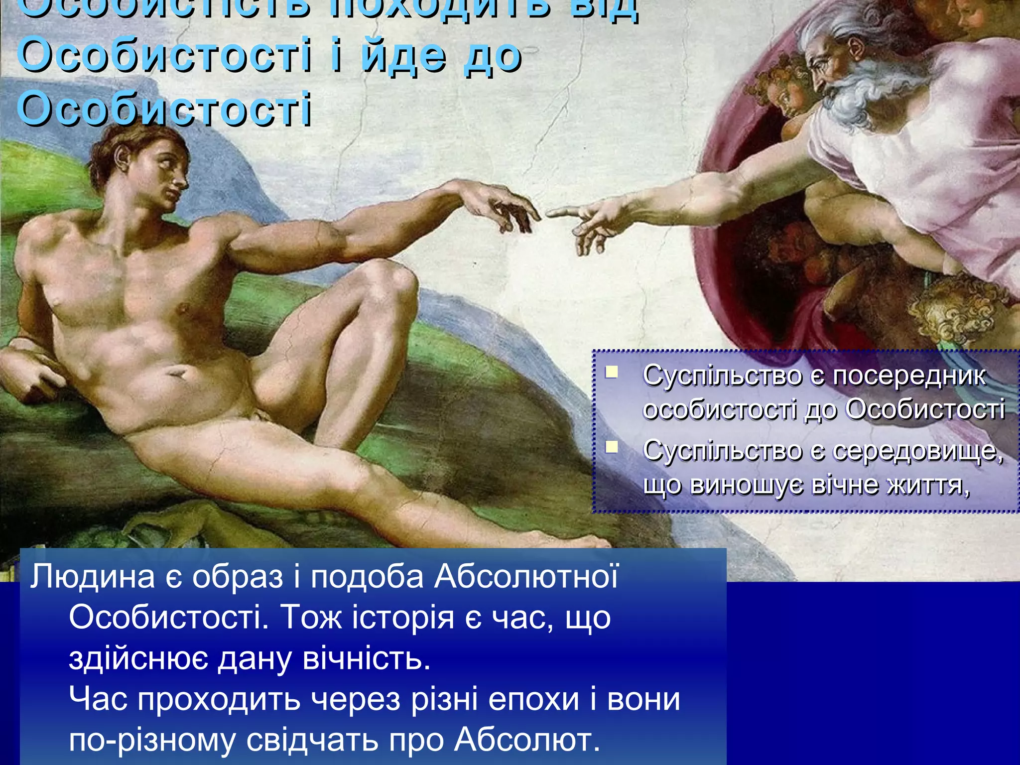 Особистість походить від
Особистості і йде до
Особистості




                                       Суспільство є посередник
                                        особистості до Особистості
                                       Суспільство є середовище,
                                        Суспільство є середовище,
                                        що виношує вічне життя,
                                        що виношує вічне життя,


Людина є образ іі подоба Абсолютної
Людина є образ подоба Абсолютної
  Особистості. Тож історія є час, що
  Особистості. Тож історія є час, що
  здійснює дану вічність.
  здійснює дану вічність.
  Час проходить через різні епохи іі вони
  Час проходить через різні епохи вони
  по-різному свідчать про Абсолют.
  по-різному свідчать про Абсолют.
 