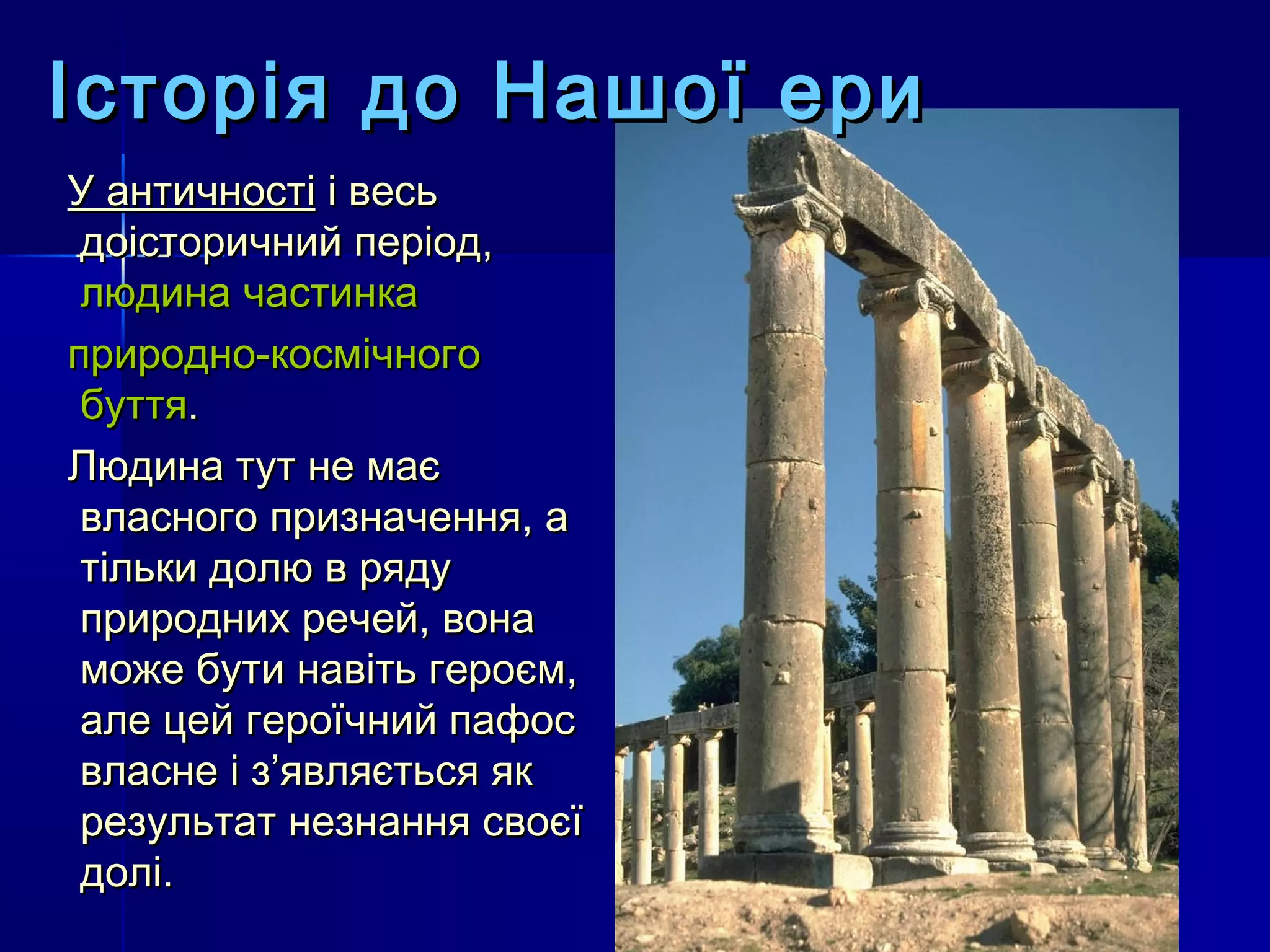 Історія до Нашої ери
У античності і весь
 доісторичний період,
 людина частинка
природно-космічного
 буття.
Людина тут не має
 власного призначення, а
 тільки долю в ряду
 природних речей, вона
 може бути навіть героєм,
 але цей героїчний пафос
 власне і з’являється як
 результат незнання своєї
 долі.
 