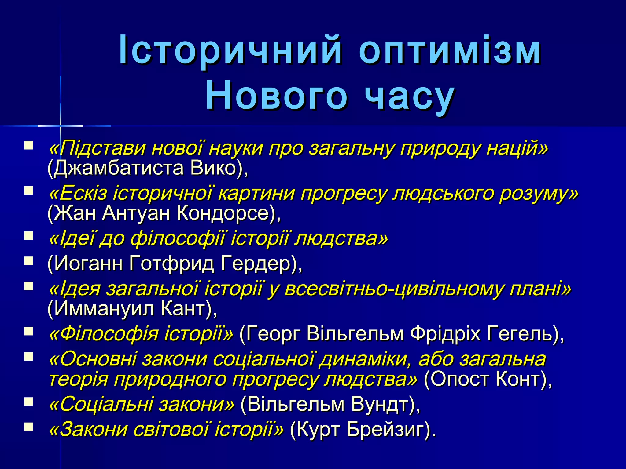 Історичний оптимізм
               Нового часу
   «Підстави нової науки про загальну природу націй»
    (Джамбатиста Вико),
   «Ескіз історичної картини прогресу людського розуму»
    (Жан Антуан Кондорсе),
   «Ідеї до філософії історії людства»
   (Иоганн Готфрид Гердер),
   «Ідея загальної історії у всесвітньо-цивільному плані»
    (Иммануил Кант),
   «Філософія історії» (Георг Вільгельм Фрідріх Гегель),
   «Основні закони соціальної динаміки, або загальна
    теорія природного прогресу людства» (Опост Конт),
   «Соціальні закони» (Вільгельм Вундт),
   «Закони світової історії» (Курт Брейзиг).
 
