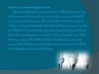 หลักการทางานของหลอดฟลูออเรสเซนต์
     เมื่อกระแสไฟฟ้าผ่านไอปรอท จะคายพลังงานไฟฟ้าให้แก่ไอปรอท ซึ่งจะ
ทาให้อะตอม ของไอปรอทอยู่ในสภาวะถูกกระตุ้น (exited state) เป็นผลให้
อะตอมปรอทคายพลังงานออกมาเพื่อ ลดระดับพลังงานในตัวเองในรูปของ
รังสีอัลตราไวโอเลต ซึ่งมองไม่เห็น เมื่อรังสีชนิดนี้ไปกระทบกับสารวาวแสงที่
ฉาบไว้ที่ผิวด้านในของหลอดฟลูออเรส เซนต์ สารเหล่านี้จะเปล่งแสงได้ โดย
ให้แสงสีต่างๆตามชนิดของสารวาวแสงที่ฉาบไว้ภายในหลอดนั้น เช่น ซิงค์ซิ
ลิเคท (Zinc silicate) ให้แสงสีเขียว ซิงค์เบริลเลียมซิลิเคท (Zinc Beryllium
silicate) ให้แสงสีเหลืองนวล นอกจากนี้ยังอาจผสมสารวาวแสงเหล่านี้ เพื่อให้
ได้แสงสีผสมที่แตกต่างกันออกไปได้อีกด้วย
 