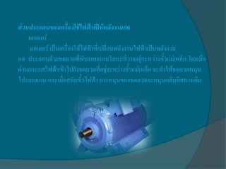 ส่วนประกอบของเครื่องใช้ไฟฟ้าที่ให้พลังงานกล
    มอเตอร์
    มอเตอร์ เป็นเครื่องใช้ไฟฟ้าที่เปลี่ยนพลังงานไฟฟ้าเป็นพลังงาน
กล ประกอบด้วยขดลวดที่พันรอบแกนโลหะที่วางอยู่ระหว่างขั้วแม่เหล็ก โดยเมื่อ
ผ่านกระแสไฟฟ้าเข้าไปยังขดลวดที่อยู่ระหว่างขั้วแม่เหล็ก จะทาให้ขดลวดหมุน
ไปรอบแกน และเมื่อสลับขั้วไฟฟ้า การหมุนของขดลวดจะหมุนกลับทิศทางเดิม
 