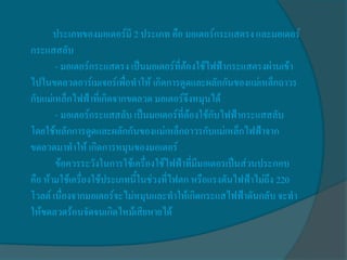ประเภทของมอเตอร์มี 2 ประเภท คือ มอเตอร์กระแสตรง และมอเตอร์
กระแสสลับ
       - มอเตอร์กระแสตรง เป็นมอเตอร์ที่ต้องใช้ไฟฟ้ากระแสตรงผ่านเข้า
ไปในขดลวดอาร์เมเจอร์เพื่อทาให้ เกิดการดูดและผลักกันของแม่เหล็กถาวร
กับแม่เหล็กไฟฟ้าที่เกิดจากขดลวด มอเตอร์จึงหมุนได้
       - มอเตอร์กระแสสลับ เป็นมอเตอร์ที่ต้องใช้กับไฟฟ้ากระแสสลับ
โดยใช้หลักการดูดและผลักกันของแม่เหล็กถาวรกับแม่เหล็กไฟฟ้าจาก
ขดลวดมาทาให้ เกิดการหมุนของมอเตอร์
       ข้อควรระวังในการใช้เครื่องใช้ไฟฟ้าที่มีมอเตอรเป็นส่วนประกอบ
คือ ห้ามใช้เครื่องใช้ประเภทนี้ในช่วงที่ไฟตก หรือแรงดันไฟฟ้าไม่ถึง 220
โวลต์ เนื่องจากมอเตอร์จะไม่หมุนและทาให้เกิดกระแสไฟฟ้าดันกลับ จะทา
ให้ขดลวดร้อนจัดจนเกิดไหม้เสียหายได้
 