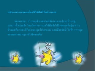 หลักการทางานของเครื่องใช้ไฟฟ้าที่ให้พลังงานกล

        พลังงานกล ประกอบด้วยขดลวดที่พันรอบแกนโลหะที่วางอยู่
ระหว่างขั้วแม่เหล็ก โดยเมื่อผ่านกระแสไฟฟ้าเข้าไปยังขดลวดที่อยู่ระหว่าง
ขั้วแม่เหล็ก จะทาให้ขดลวดหมุนไปรอบแกน และเมื่อสลับขั้วไฟฟ้า การหมุน
ของขดลวดจะหมุนกลับทิศทางเดิม
 